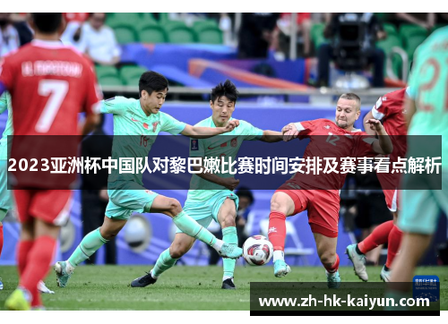 2023亚洲杯中国队对黎巴嫩比赛时间安排及赛事看点解析