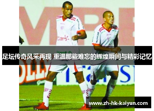 足坛传奇风采再现 重温那些难忘的辉煌瞬间与精彩记忆 足坛传奇风采再现 重温那些难忘的辉煌瞬间与精彩记忆