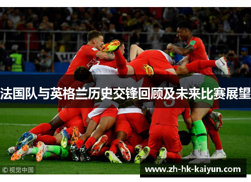 法国队与英格兰历史交锋回顾及未来比赛展望 法国队与英格兰历史交锋回顾及未来比赛展望