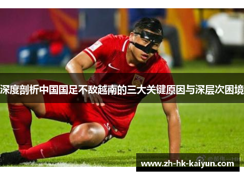 深度剖析中国国足不敌越南的三大关键原因与深层次困境 深度剖析中国国足不敌越南的三大关键原因与深层次困境