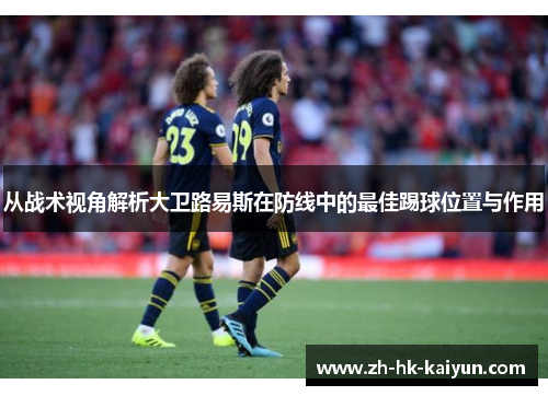 从战术视角解析大卫路易斯在防线中的最佳踢球位置与作用