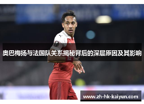 奥巴梅扬与法国队关系揭秘背后的深层原因及其影响 奥巴梅扬与法国队关系揭秘背后的深层原因及其影响