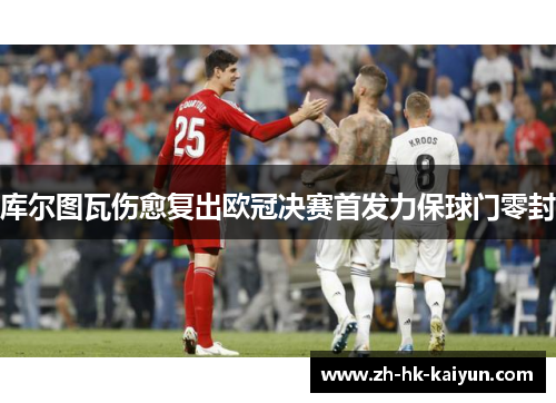 库尔图瓦伤愈复出欧冠决赛首发力保球门零封 库尔图瓦伤愈复出欧冠决赛首发力保球门零封