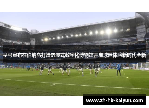 皇马宣布在伯纳乌打造沉浸式数字化博物馆开启球迷体验新时代全新