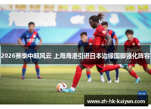 2026赛季中超风云 上海海港引进日本边缘国脚强化阵容