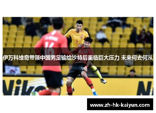 伊万科维奇带领中国男足输给沙特后面临巨大压力 未来何去何从