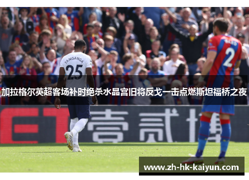 加拉格尔英超客场补时绝杀水晶宫旧将反戈一击点燃斯坦福桥之夜