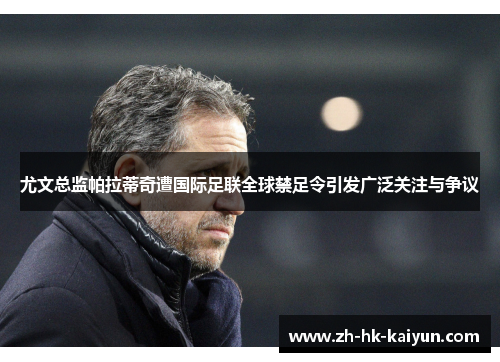 尤文总监帕拉蒂奇遭国际足联全球禁足令引发广泛关注与争议 尤文总监帕拉蒂奇遭国际足联全球禁足令引发广泛关注与争议
