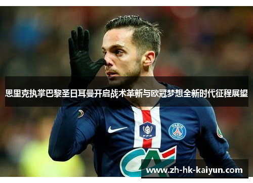 恩里克执掌巴黎圣日耳曼开启战术革新与欧冠梦想全新时代征程展望